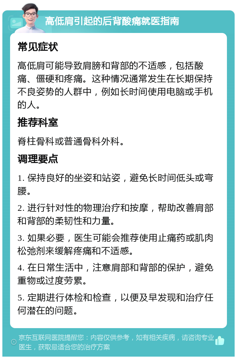 高低肩引起的后背酸痛就医指南 常见症状 高低肩可能导致肩膀和背部的不适感，包括酸痛、僵硬和疼痛。这种情况通常发生在长期保持不良姿势的人群中，例如长时间使用电脑或手机的人。 推荐科室 脊柱骨科或普通骨科外科。 调理要点 1. 保持良好的坐姿和站姿，避免长时间低头或弯腰。 2. 进行针对性的物理治疗和按摩，帮助改善肩部和背部的柔韧性和力量。 3. 如果必要，医生可能会推荐使用止痛药或肌肉松弛剂来缓解疼痛和不适感。 4. 在日常生活中，注意肩部和背部的保护，避免重物或过度劳累。 5. 定期进行体检和检查，以便及早发现和治疗任何潜在的问题。