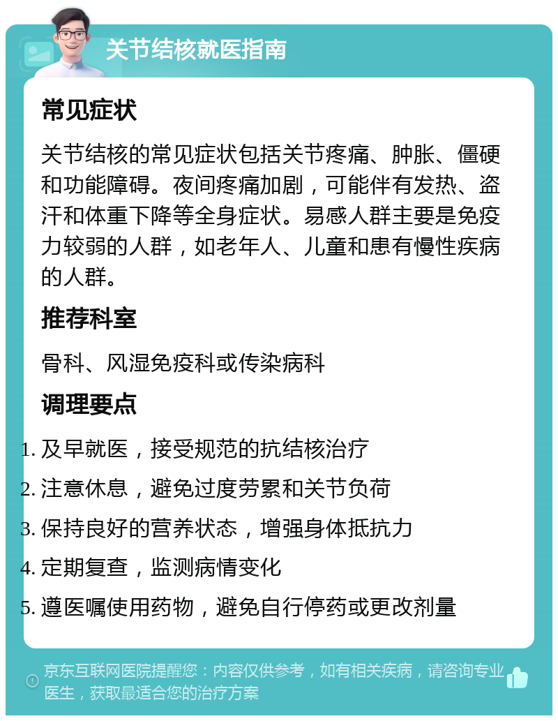 关节结核就医指南 常见症状 关节结核的常见症状包括关节疼痛、肿胀、僵硬和功能障碍。夜间疼痛加剧，可能伴有发热、盗汗和体重下降等全身症状。易感人群主要是免疫力较弱的人群，如老年人、儿童和患有慢性疾病的人群。 推荐科室 骨科、风湿免疫科或传染病科 调理要点 及早就医，接受规范的抗结核治疗 注意休息，避免过度劳累和关节负荷 保持良好的营养状态，增强身体抵抗力 定期复查，监测病情变化 遵医嘱使用药物，避免自行停药或更改剂量