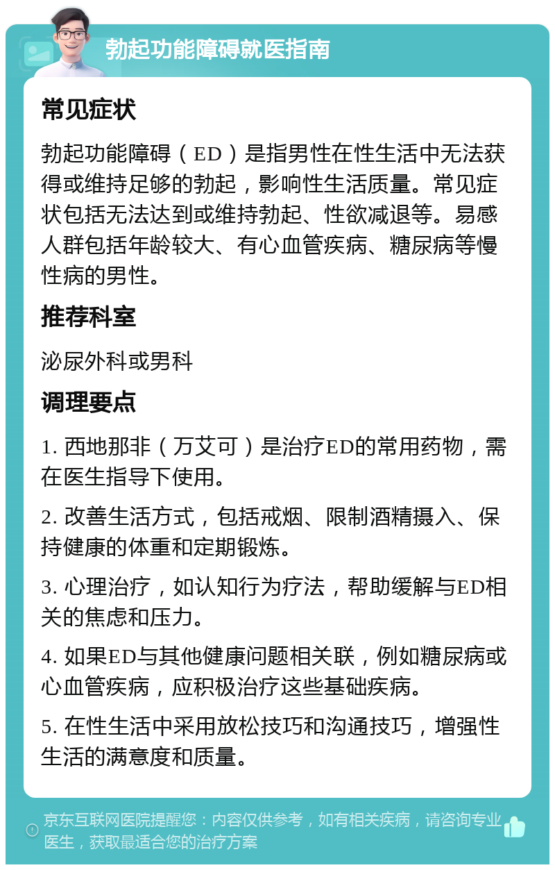 勃起功能障碍就医指南 常见症状 勃起功能障碍（ED）是指男性在性生活中无法获得或维持足够的勃起，影响性生活质量。常见症状包括无法达到或维持勃起、性欲减退等。易感人群包括年龄较大、有心血管疾病、糖尿病等慢性病的男性。 推荐科室 泌尿外科或男科 调理要点 1. 西地那非（万艾可）是治疗ED的常用药物，需在医生指导下使用。 2. 改善生活方式，包括戒烟、限制酒精摄入、保持健康的体重和定期锻炼。 3. 心理治疗，如认知行为疗法，帮助缓解与ED相关的焦虑和压力。 4. 如果ED与其他健康问题相关联，例如糖尿病或心血管疾病，应积极治疗这些基础疾病。 5. 在性生活中采用放松技巧和沟通技巧，增强性生活的满意度和质量。