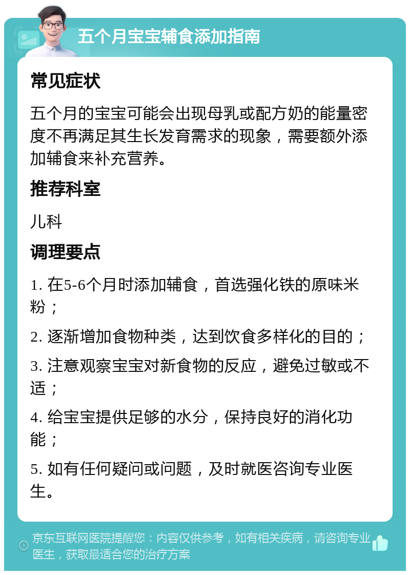 五个月宝宝辅食添加指南 常见症状 五个月的宝宝可能会出现母乳或配方奶的能量密度不再满足其生长发育需求的现象，需要额外添加辅食来补充营养。 推荐科室 儿科 调理要点 1. 在5-6个月时添加辅食，首选强化铁的原味米粉； 2. 逐渐增加食物种类，达到饮食多样化的目的； 3. 注意观察宝宝对新食物的反应，避免过敏或不适； 4. 给宝宝提供足够的水分，保持良好的消化功能； 5. 如有任何疑问或问题，及时就医咨询专业医生。