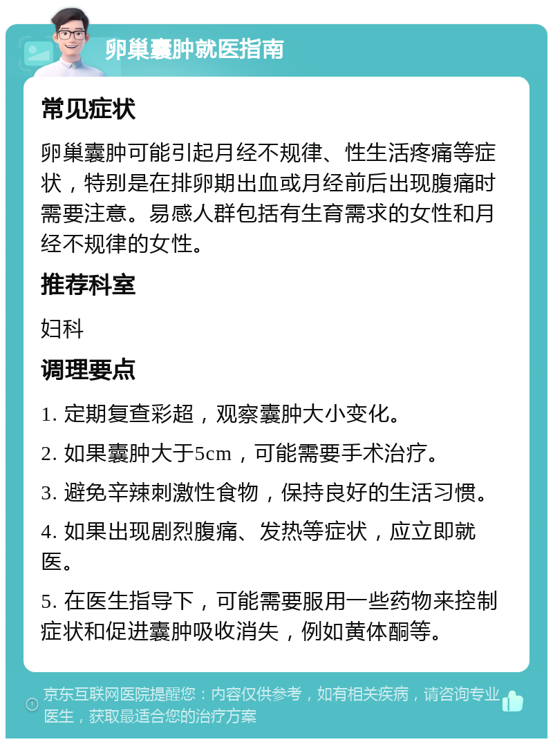 卵巢囊肿就医指南 常见症状 卵巢囊肿可能引起月经不规律、性生活疼痛等症状，特别是在排卵期出血或月经前后出现腹痛时需要注意。易感人群包括有生育需求的女性和月经不规律的女性。 推荐科室 妇科 调理要点 1. 定期复查彩超，观察囊肿大小变化。 2. 如果囊肿大于5cm，可能需要手术治疗。 3. 避免辛辣刺激性食物，保持良好的生活习惯。 4. 如果出现剧烈腹痛、发热等症状，应立即就医。 5. 在医生指导下，可能需要服用一些药物来控制症状和促进囊肿吸收消失，例如黄体酮等。