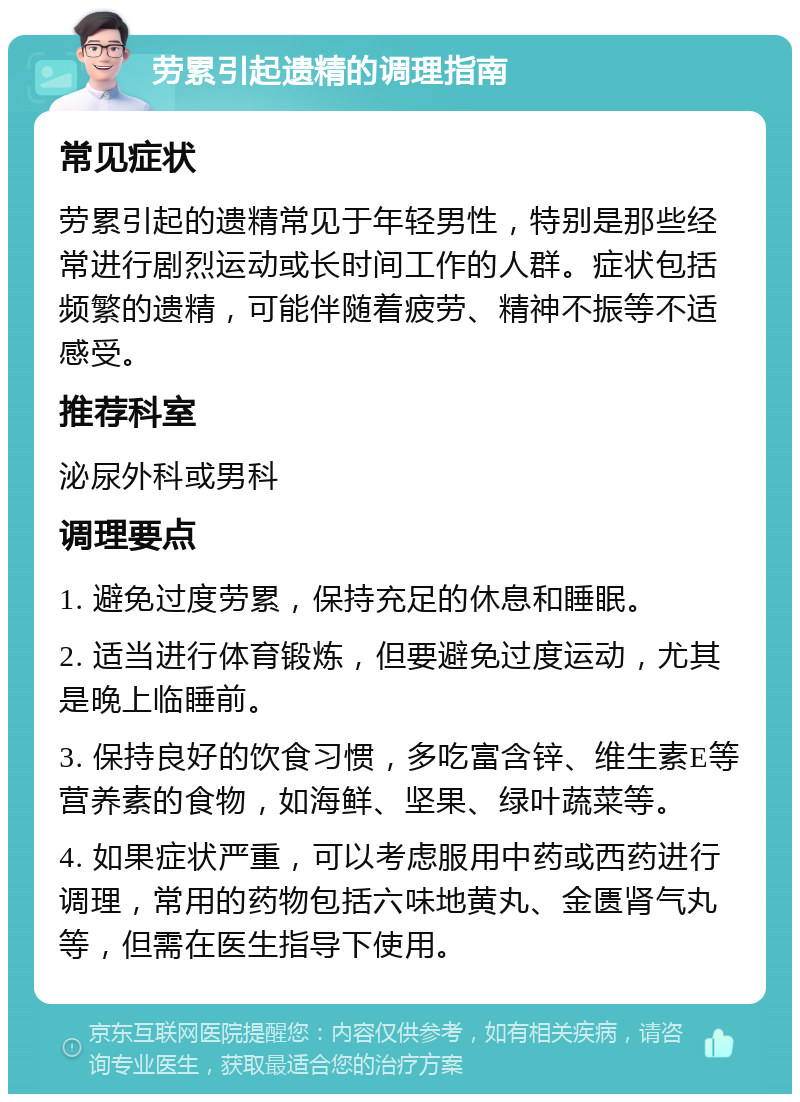 劳累引起遗精的调理指南 常见症状 劳累引起的遗精常见于年轻男性，特别是那些经常进行剧烈运动或长时间工作的人群。症状包括频繁的遗精，可能伴随着疲劳、精神不振等不适感受。 推荐科室 泌尿外科或男科 调理要点 1. 避免过度劳累，保持充足的休息和睡眠。 2. 适当进行体育锻炼，但要避免过度运动，尤其是晚上临睡前。 3. 保持良好的饮食习惯，多吃富含锌、维生素E等营养素的食物，如海鲜、坚果、绿叶蔬菜等。 4. 如果症状严重，可以考虑服用中药或西药进行调理，常用的药物包括六味地黄丸、金匮肾气丸等，但需在医生指导下使用。