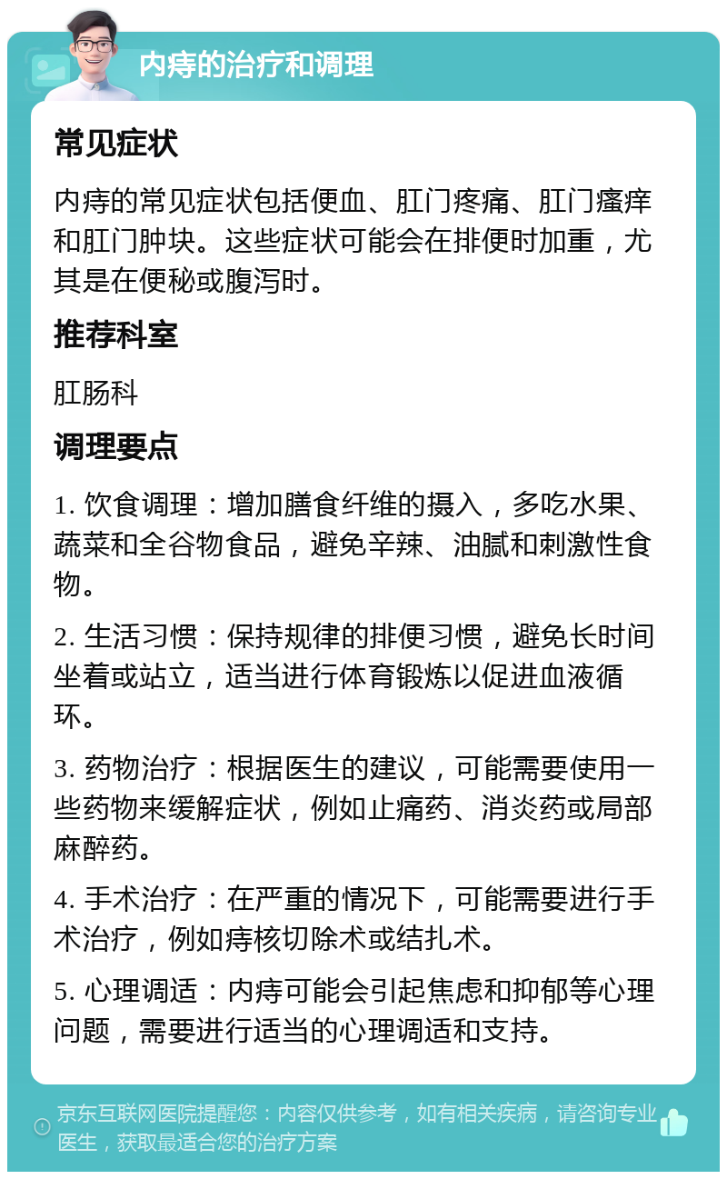 内痔的治疗和调理 常见症状 内痔的常见症状包括便血、肛门疼痛、肛门瘙痒和肛门肿块。这些症状可能会在排便时加重，尤其是在便秘或腹泻时。 推荐科室 肛肠科 调理要点 1. 饮食调理：增加膳食纤维的摄入，多吃水果、蔬菜和全谷物食品，避免辛辣、油腻和刺激性食物。 2. 生活习惯：保持规律的排便习惯，避免长时间坐着或站立，适当进行体育锻炼以促进血液循环。 3. 药物治疗：根据医生的建议，可能需要使用一些药物来缓解症状，例如止痛药、消炎药或局部麻醉药。 4. 手术治疗：在严重的情况下，可能需要进行手术治疗，例如痔核切除术或结扎术。 5. 心理调适：内痔可能会引起焦虑和抑郁等心理问题，需要进行适当的心理调适和支持。