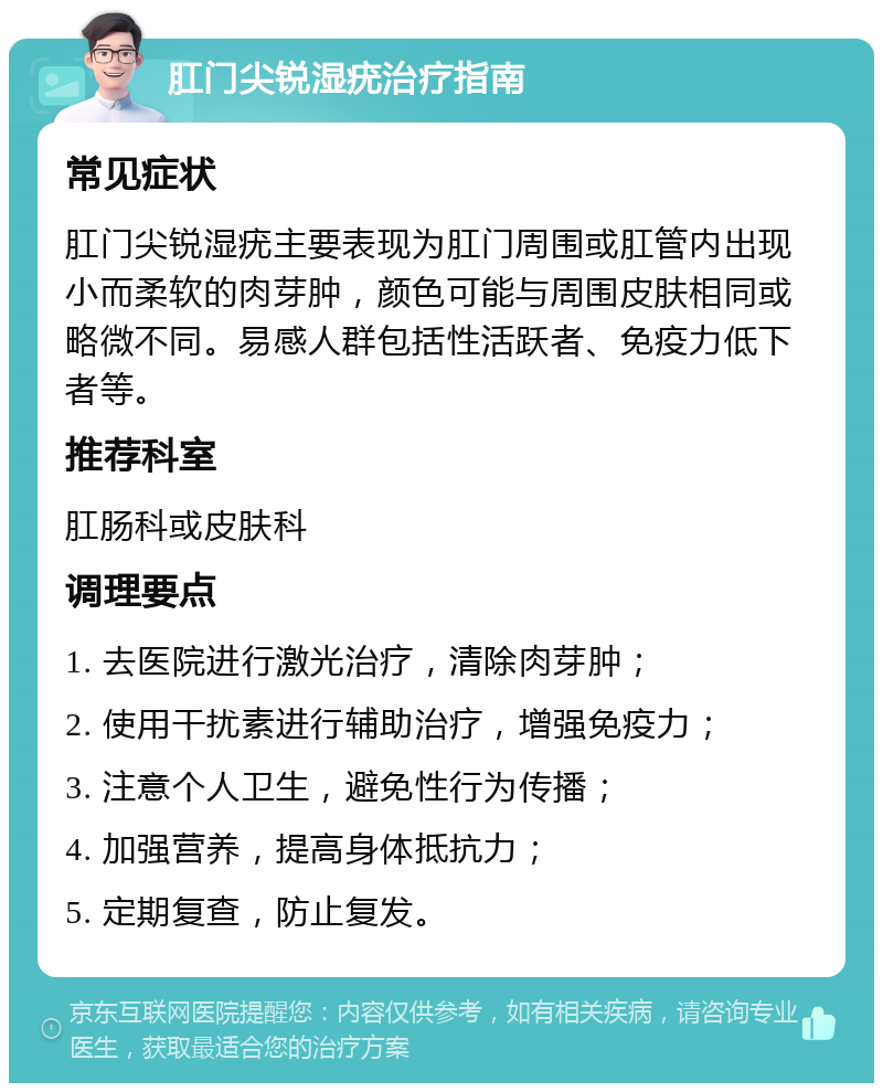 肛门尖锐湿疣治疗指南 常见症状 肛门尖锐湿疣主要表现为肛门周围或肛管内出现小而柔软的肉芽肿，颜色可能与周围皮肤相同或略微不同。易感人群包括性活跃者、免疫力低下者等。 推荐科室 肛肠科或皮肤科 调理要点 1. 去医院进行激光治疗，清除肉芽肿； 2. 使用干扰素进行辅助治疗，增强免疫力； 3. 注意个人卫生，避免性行为传播； 4. 加强营养，提高身体抵抗力； 5. 定期复查，防止复发。