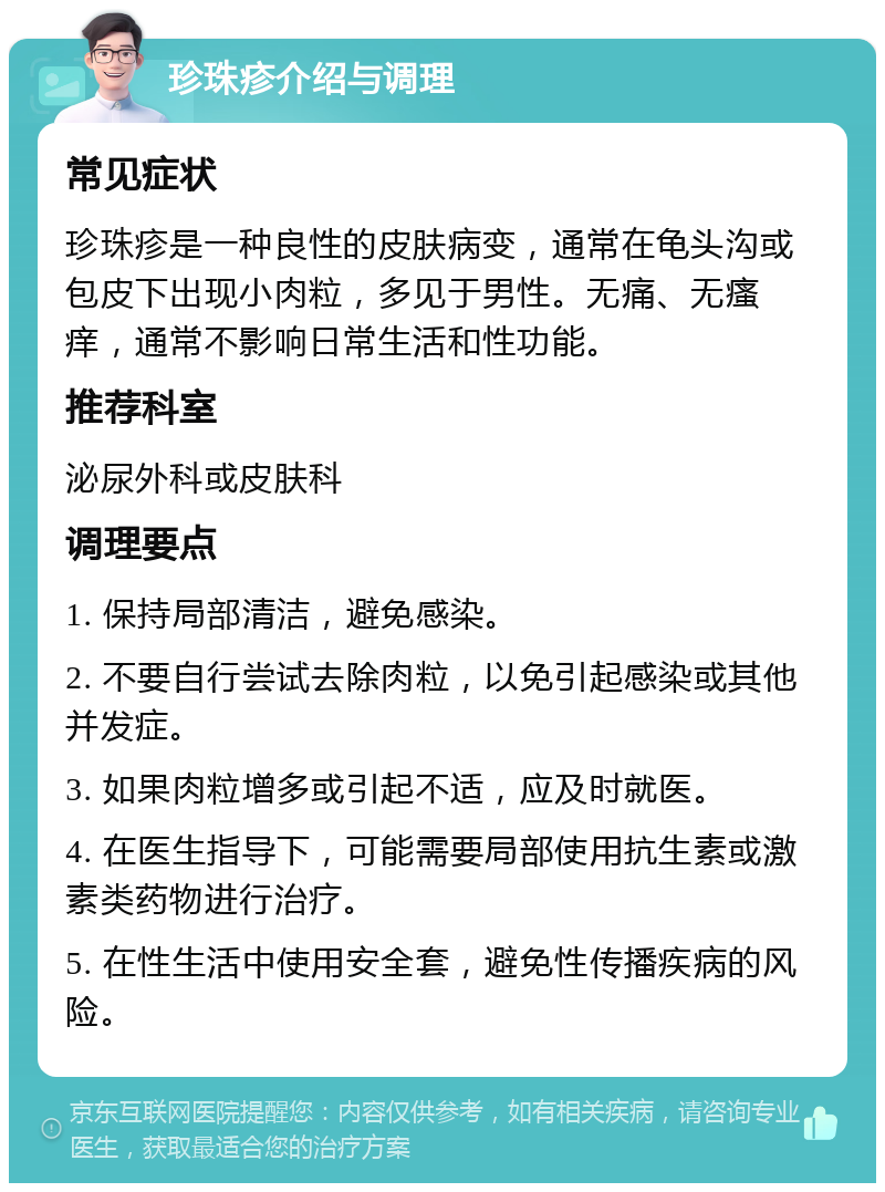 珍珠疹介绍与调理 常见症状 珍珠疹是一种良性的皮肤病变，通常在龟头沟或包皮下出现小肉粒，多见于男性。无痛、无瘙痒，通常不影响日常生活和性功能。 推荐科室 泌尿外科或皮肤科 调理要点 1. 保持局部清洁，避免感染。 2. 不要自行尝试去除肉粒，以免引起感染或其他并发症。 3. 如果肉粒增多或引起不适，应及时就医。 4. 在医生指导下，可能需要局部使用抗生素或激素类药物进行治疗。 5. 在性生活中使用安全套，避免性传播疾病的风险。