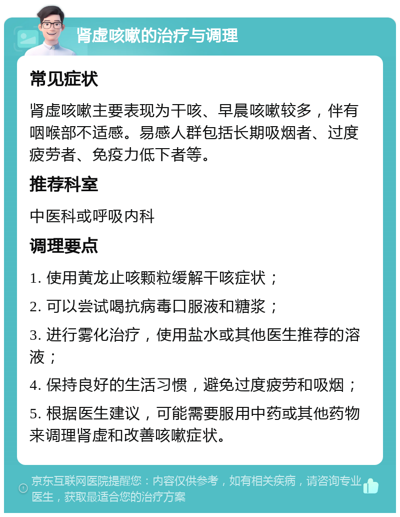 肾虚咳嗽的治疗与调理 常见症状 肾虚咳嗽主要表现为干咳、早晨咳嗽较多，伴有咽喉部不适感。易感人群包括长期吸烟者、过度疲劳者、免疫力低下者等。 推荐科室 中医科或呼吸内科 调理要点 1. 使用黄龙止咳颗粒缓解干咳症状； 2. 可以尝试喝抗病毒口服液和糖浆； 3. 进行雾化治疗，使用盐水或其他医生推荐的溶液； 4. 保持良好的生活习惯，避免过度疲劳和吸烟； 5. 根据医生建议，可能需要服用中药或其他药物来调理肾虚和改善咳嗽症状。