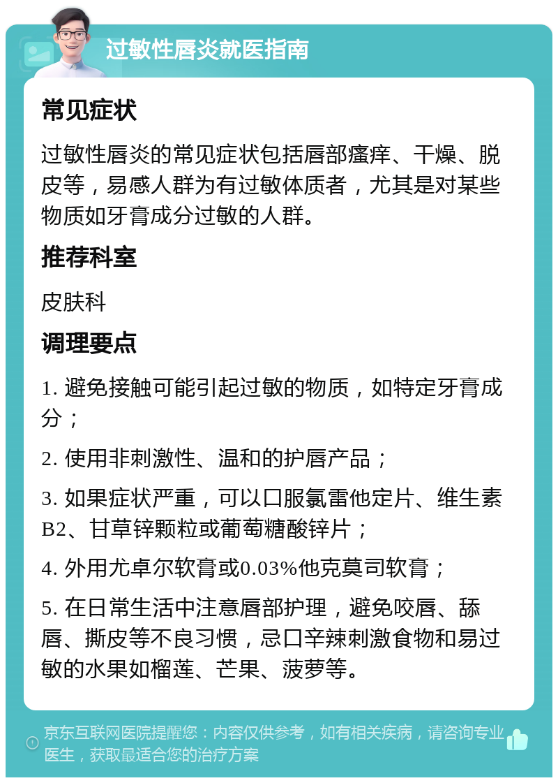 过敏性唇炎就医指南 常见症状 过敏性唇炎的常见症状包括唇部瘙痒、干燥、脱皮等，易感人群为有过敏体质者，尤其是对某些物质如牙膏成分过敏的人群。 推荐科室 皮肤科 调理要点 1. 避免接触可能引起过敏的物质，如特定牙膏成分； 2. 使用非刺激性、温和的护唇产品； 3. 如果症状严重，可以口服氯雷他定片、维生素B2、甘草锌颗粒或葡萄糖酸锌片； 4. 外用尤卓尔软膏或0.03%他克莫司软膏； 5. 在日常生活中注意唇部护理，避免咬唇、舔唇、撕皮等不良习惯，忌口辛辣刺激食物和易过敏的水果如榴莲、芒果、菠萝等。