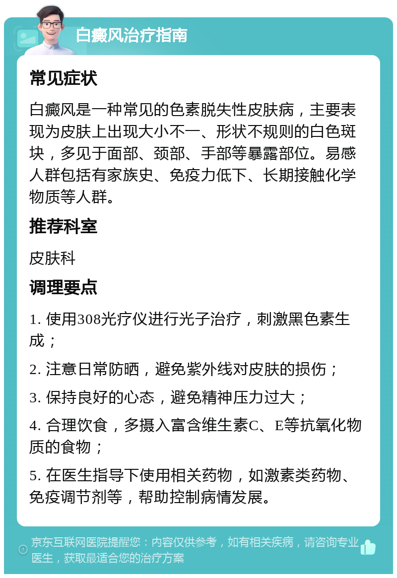 白癜风治疗指南 常见症状 白癜风是一种常见的色素脱失性皮肤病，主要表现为皮肤上出现大小不一、形状不规则的白色斑块，多见于面部、颈部、手部等暴露部位。易感人群包括有家族史、免疫力低下、长期接触化学物质等人群。 推荐科室 皮肤科 调理要点 1. 使用308光疗仪进行光子治疗，刺激黑色素生成； 2. 注意日常防晒，避免紫外线对皮肤的损伤； 3. 保持良好的心态，避免精神压力过大； 4. 合理饮食，多摄入富含维生素C、E等抗氧化物质的食物； 5. 在医生指导下使用相关药物，如激素类药物、免疫调节剂等，帮助控制病情发展。