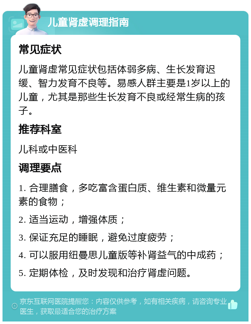 儿童肾虚调理指南 常见症状 儿童肾虚常见症状包括体弱多病、生长发育迟缓、智力发育不良等。易感人群主要是1岁以上的儿童，尤其是那些生长发育不良或经常生病的孩子。 推荐科室 儿科或中医科 调理要点 1. 合理膳食，多吃富含蛋白质、维生素和微量元素的食物； 2. 适当运动，增强体质； 3. 保证充足的睡眠，避免过度疲劳； 4. 可以服用纽曼思儿童版等补肾益气的中成药； 5. 定期体检，及时发现和治疗肾虚问题。