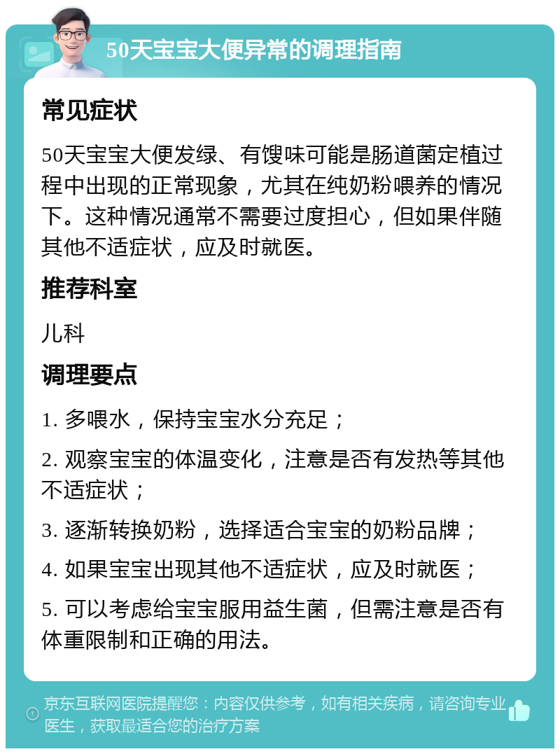 50天宝宝大便异常的调理指南 常见症状 50天宝宝大便发绿、有馊味可能是肠道菌定植过程中出现的正常现象，尤其在纯奶粉喂养的情况下。这种情况通常不需要过度担心，但如果伴随其他不适症状，应及时就医。 推荐科室 儿科 调理要点 1. 多喂水，保持宝宝水分充足； 2. 观察宝宝的体温变化，注意是否有发热等其他不适症状； 3. 逐渐转换奶粉，选择适合宝宝的奶粉品牌； 4. 如果宝宝出现其他不适症状，应及时就医； 5. 可以考虑给宝宝服用益生菌，但需注意是否有体重限制和正确的用法。