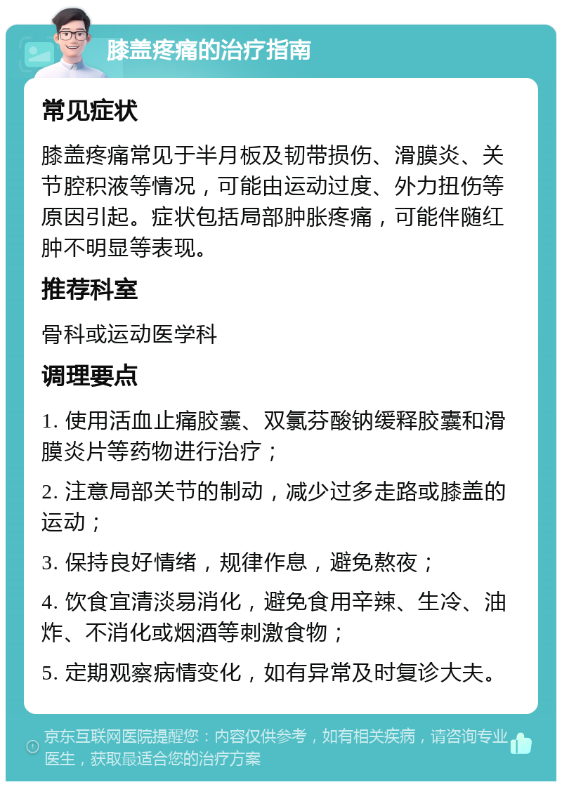 膝盖疼痛的治疗指南 常见症状 膝盖疼痛常见于半月板及韧带损伤、滑膜炎、关节腔积液等情况，可能由运动过度、外力扭伤等原因引起。症状包括局部肿胀疼痛，可能伴随红肿不明显等表现。 推荐科室 骨科或运动医学科 调理要点 1. 使用活血止痛胶囊、双氯芬酸钠缓释胶囊和滑膜炎片等药物进行治疗； 2. 注意局部关节的制动，减少过多走路或膝盖的运动； 3. 保持良好情绪，规律作息，避免熬夜； 4. 饮食宜清淡易消化，避免食用辛辣、生冷、油炸、不消化或烟酒等刺激食物； 5. 定期观察病情变化，如有异常及时复诊大夫。