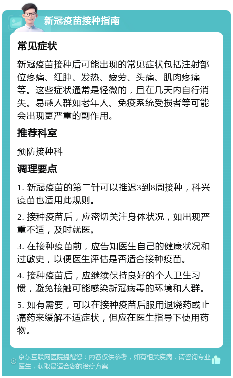 新冠疫苗接种指南 常见症状 新冠疫苗接种后可能出现的常见症状包括注射部位疼痛、红肿、发热、疲劳、头痛、肌肉疼痛等。这些症状通常是轻微的，且在几天内自行消失。易感人群如老年人、免疫系统受损者等可能会出现更严重的副作用。 推荐科室 预防接种科 调理要点 1. 新冠疫苗的第二针可以推迟3到8周接种，科兴疫苗也适用此规则。 2. 接种疫苗后，应密切关注身体状况，如出现严重不适，及时就医。 3. 在接种疫苗前，应告知医生自己的健康状况和过敏史，以便医生评估是否适合接种疫苗。 4. 接种疫苗后，应继续保持良好的个人卫生习惯，避免接触可能感染新冠病毒的环境和人群。 5. 如有需要，可以在接种疫苗后服用退烧药或止痛药来缓解不适症状，但应在医生指导下使用药物。