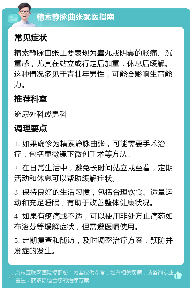 精索静脉曲张就医指南 常见症状 精索静脉曲张主要表现为睾丸或阴囊的胀痛、沉重感，尤其在站立或行走后加重，休息后缓解。这种情况多见于青壮年男性，可能会影响生育能力。 推荐科室 泌尿外科或男科 调理要点 1. 如果确诊为精索静脉曲张，可能需要手术治疗，包括显微镜下微创手术等方法。 2. 在日常生活中，避免长时间站立或坐着，定期活动和休息可以帮助缓解症状。 3. 保持良好的生活习惯，包括合理饮食、适量运动和充足睡眠，有助于改善整体健康状况。 4. 如果有疼痛或不适，可以使用非处方止痛药如布洛芬等缓解症状，但需遵医嘱使用。 5. 定期复查和随访，及时调整治疗方案，预防并发症的发生。