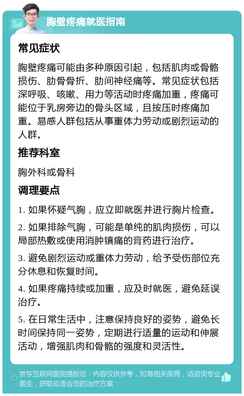 胸壁疼痛就医指南 常见症状 胸壁疼痛可能由多种原因引起，包括肌肉或骨骼损伤、肋骨骨折、肋间神经痛等。常见症状包括深呼吸、咳嗽、用力等活动时疼痛加重，疼痛可能位于乳房旁边的骨头区域，且按压时疼痛加重。易感人群包括从事重体力劳动或剧烈运动的人群。 推荐科室 胸外科或骨科 调理要点 1. 如果怀疑气胸，应立即就医并进行胸片检查。 2. 如果排除气胸，可能是单纯的肌肉损伤，可以局部热敷或使用消肿镇痛的膏药进行治疗。 3. 避免剧烈运动或重体力劳动，给予受伤部位充分休息和恢复时间。 4. 如果疼痛持续或加重，应及时就医，避免延误治疗。 5. 在日常生活中，注意保持良好的姿势，避免长时间保持同一姿势，定期进行适量的运动和伸展活动，增强肌肉和骨骼的强度和灵活性。