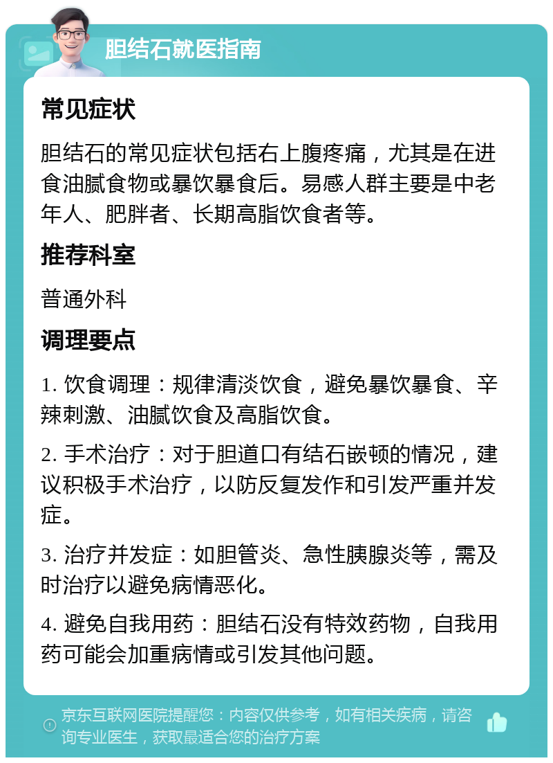 胆结石就医指南 常见症状 胆结石的常见症状包括右上腹疼痛，尤其是在进食油腻食物或暴饮暴食后。易感人群主要是中老年人、肥胖者、长期高脂饮食者等。 推荐科室 普通外科 调理要点 1. 饮食调理：规律清淡饮食，避免暴饮暴食、辛辣刺激、油腻饮食及高脂饮食。 2. 手术治疗：对于胆道口有结石嵌顿的情况，建议积极手术治疗，以防反复发作和引发严重并发症。 3. 治疗并发症：如胆管炎、急性胰腺炎等，需及时治疗以避免病情恶化。 4. 避免自我用药：胆结石没有特效药物，自我用药可能会加重病情或引发其他问题。