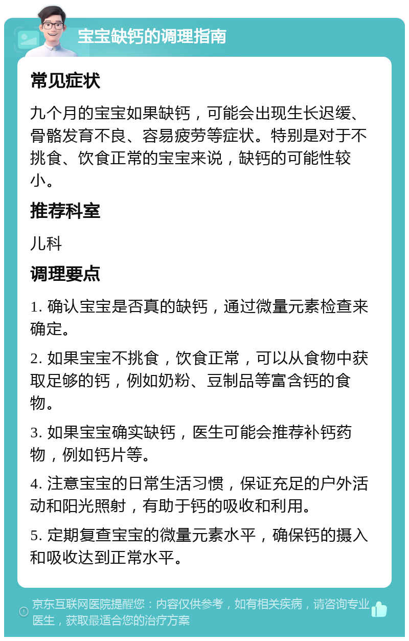 宝宝缺钙的调理指南 常见症状 九个月的宝宝如果缺钙，可能会出现生长迟缓、骨骼发育不良、容易疲劳等症状。特别是对于不挑食、饮食正常的宝宝来说，缺钙的可能性较小。 推荐科室 儿科 调理要点 1. 确认宝宝是否真的缺钙，通过微量元素检查来确定。 2. 如果宝宝不挑食，饮食正常，可以从食物中获取足够的钙，例如奶粉、豆制品等富含钙的食物。 3. 如果宝宝确实缺钙，医生可能会推荐补钙药物，例如钙片等。 4. 注意宝宝的日常生活习惯，保证充足的户外活动和阳光照射，有助于钙的吸收和利用。 5. 定期复查宝宝的微量元素水平，确保钙的摄入和吸收达到正常水平。