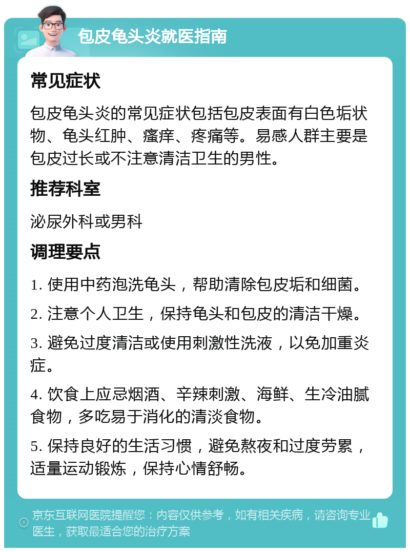 包皮龟头炎就医指南 常见症状 包皮龟头炎的常见症状包括包皮表面有白色垢状物、龟头红肿、瘙痒、疼痛等。易感人群主要是包皮过长或不注意清洁卫生的男性。 推荐科室 泌尿外科或男科 调理要点 1. 使用中药泡洗龟头，帮助清除包皮垢和细菌。 2. 注意个人卫生，保持龟头和包皮的清洁干燥。 3. 避免过度清洁或使用刺激性洗液，以免加重炎症。 4. 饮食上应忌烟酒、辛辣刺激、海鲜、生冷油腻食物，多吃易于消化的清淡食物。 5. 保持良好的生活习惯，避免熬夜和过度劳累，适量运动锻炼，保持心情舒畅。