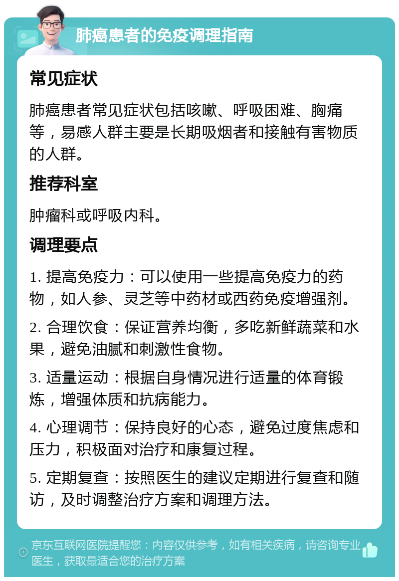 肺癌患者的免疫调理指南 常见症状 肺癌患者常见症状包括咳嗽、呼吸困难、胸痛等，易感人群主要是长期吸烟者和接触有害物质的人群。 推荐科室 肿瘤科或呼吸内科。 调理要点 1. 提高免疫力：可以使用一些提高免疫力的药物，如人参、灵芝等中药材或西药免疫增强剂。 2. 合理饮食：保证营养均衡，多吃新鲜蔬菜和水果，避免油腻和刺激性食物。 3. 适量运动：根据自身情况进行适量的体育锻炼，增强体质和抗病能力。 4. 心理调节：保持良好的心态，避免过度焦虑和压力，积极面对治疗和康复过程。 5. 定期复查：按照医生的建议定期进行复查和随访，及时调整治疗方案和调理方法。