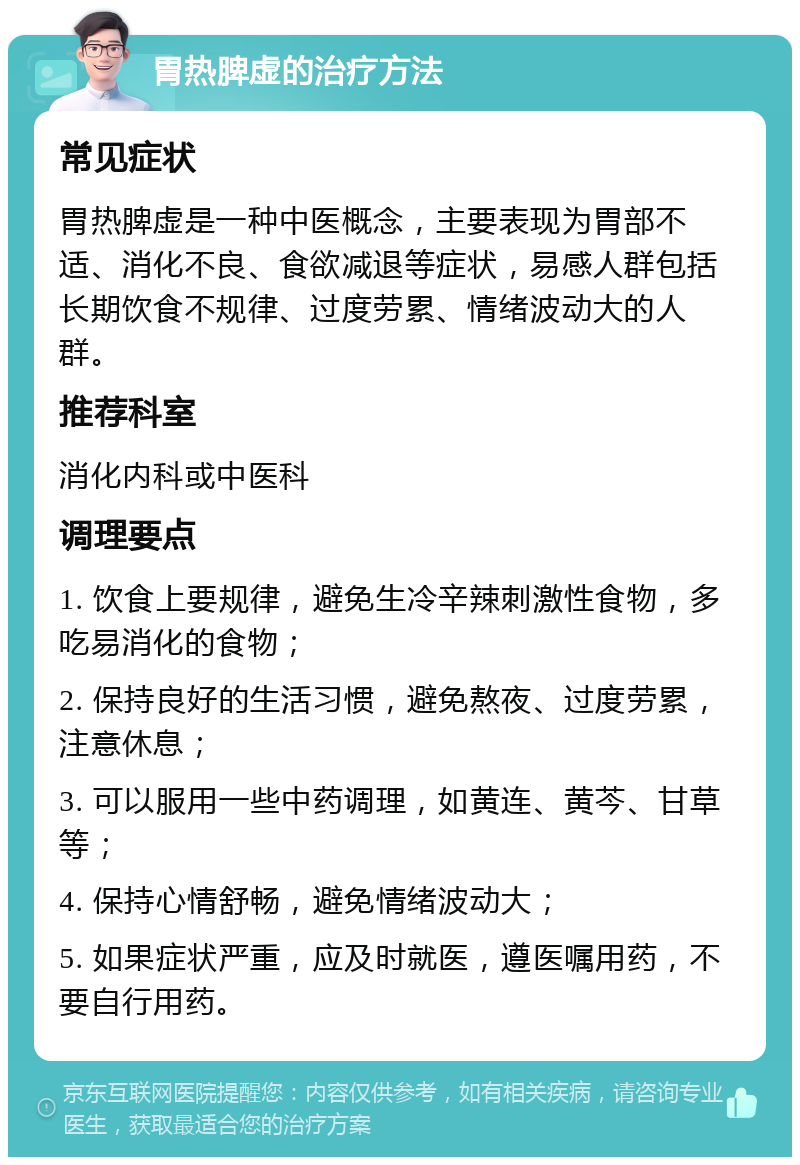 胃热脾虚的治疗方法 常见症状 胃热脾虚是一种中医概念，主要表现为胃部不适、消化不良、食欲减退等症状，易感人群包括长期饮食不规律、过度劳累、情绪波动大的人群。 推荐科室 消化内科或中医科 调理要点 1. 饮食上要规律，避免生冷辛辣刺激性食物，多吃易消化的食物； 2. 保持良好的生活习惯，避免熬夜、过度劳累，注意休息； 3. 可以服用一些中药调理，如黄连、黄芩、甘草等； 4. 保持心情舒畅，避免情绪波动大； 5. 如果症状严重，应及时就医，遵医嘱用药，不要自行用药。