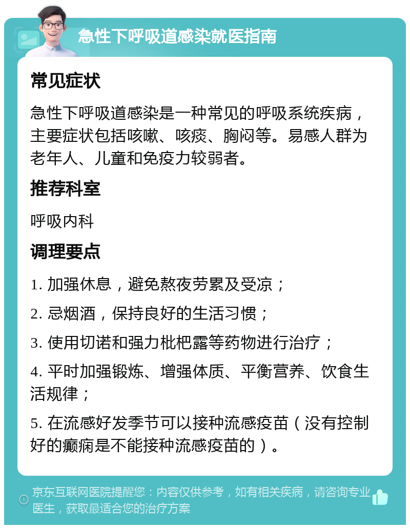 急性下呼吸道感染就医指南 常见症状 急性下呼吸道感染是一种常见的呼吸系统疾病，主要症状包括咳嗽、咳痰、胸闷等。易感人群为老年人、儿童和免疫力较弱者。 推荐科室 呼吸内科 调理要点 1. 加强休息，避免熬夜劳累及受凉； 2. 忌烟酒，保持良好的生活习惯； 3. 使用切诺和强力枇杷露等药物进行治疗； 4. 平时加强锻炼、增强体质、平衡营养、饮食生活规律； 5. 在流感好发季节可以接种流感疫苗（没有控制好的癫痫是不能接种流感疫苗的）。