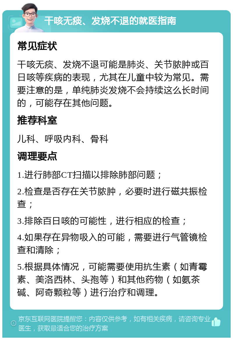 干咳无痰、发烧不退的就医指南 常见症状 干咳无痰、发烧不退可能是肺炎、关节脓肿或百日咳等疾病的表现，尤其在儿童中较为常见。需要注意的是，单纯肺炎发烧不会持续这么长时间的，可能存在其他问题。 推荐科室 儿科、呼吸内科、骨科 调理要点 1.进行肺部CT扫描以排除肺部问题； 2.检查是否存在关节脓肿，必要时进行磁共振检查； 3.排除百日咳的可能性，进行相应的检查； 4.如果存在异物吸入的可能，需要进行气管镜检查和清除； 5.根据具体情况，可能需要使用抗生素（如青霉素、美洛西林、头孢等）和其他药物（如氨茶碱、阿奇颗粒等）进行治疗和调理。