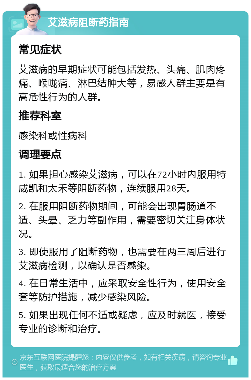 艾滋病阻断药指南 常见症状 艾滋病的早期症状可能包括发热、头痛、肌肉疼痛、喉咙痛、淋巴结肿大等，易感人群主要是有高危性行为的人群。 推荐科室 感染科或性病科 调理要点 1. 如果担心感染艾滋病，可以在72小时内服用特威凯和太禾等阻断药物，连续服用28天。 2. 在服用阻断药物期间，可能会出现胃肠道不适、头晕、乏力等副作用，需要密切关注身体状况。 3. 即使服用了阻断药物，也需要在两三周后进行艾滋病检测，以确认是否感染。 4. 在日常生活中，应采取安全性行为，使用安全套等防护措施，减少感染风险。 5. 如果出现任何不适或疑虑，应及时就医，接受专业的诊断和治疗。