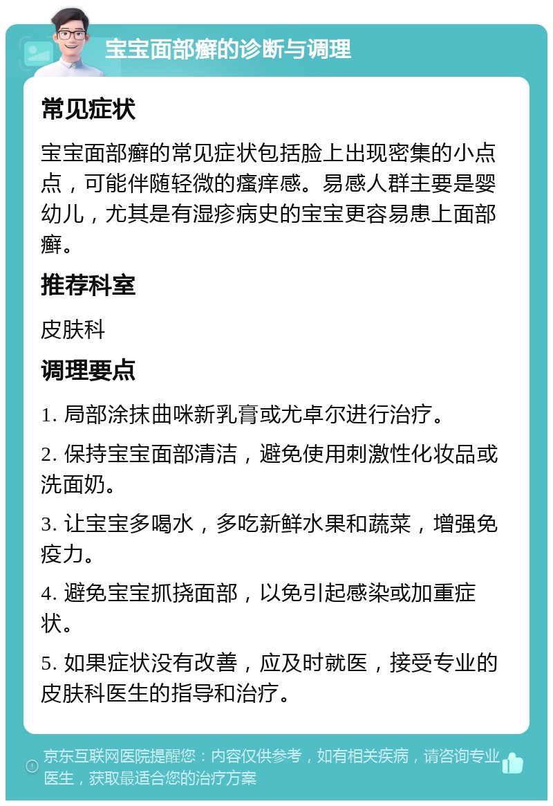 宝宝面部癣的诊断与调理 常见症状 宝宝面部癣的常见症状包括脸上出现密集的小点点，可能伴随轻微的瘙痒感。易感人群主要是婴幼儿，尤其是有湿疹病史的宝宝更容易患上面部癣。 推荐科室 皮肤科 调理要点 1. 局部涂抹曲咪新乳膏或尤卓尔进行治疗。 2. 保持宝宝面部清洁，避免使用刺激性化妆品或洗面奶。 3. 让宝宝多喝水，多吃新鲜水果和蔬菜，增强免疫力。 4. 避免宝宝抓挠面部，以免引起感染或加重症状。 5. 如果症状没有改善，应及时就医，接受专业的皮肤科医生的指导和治疗。