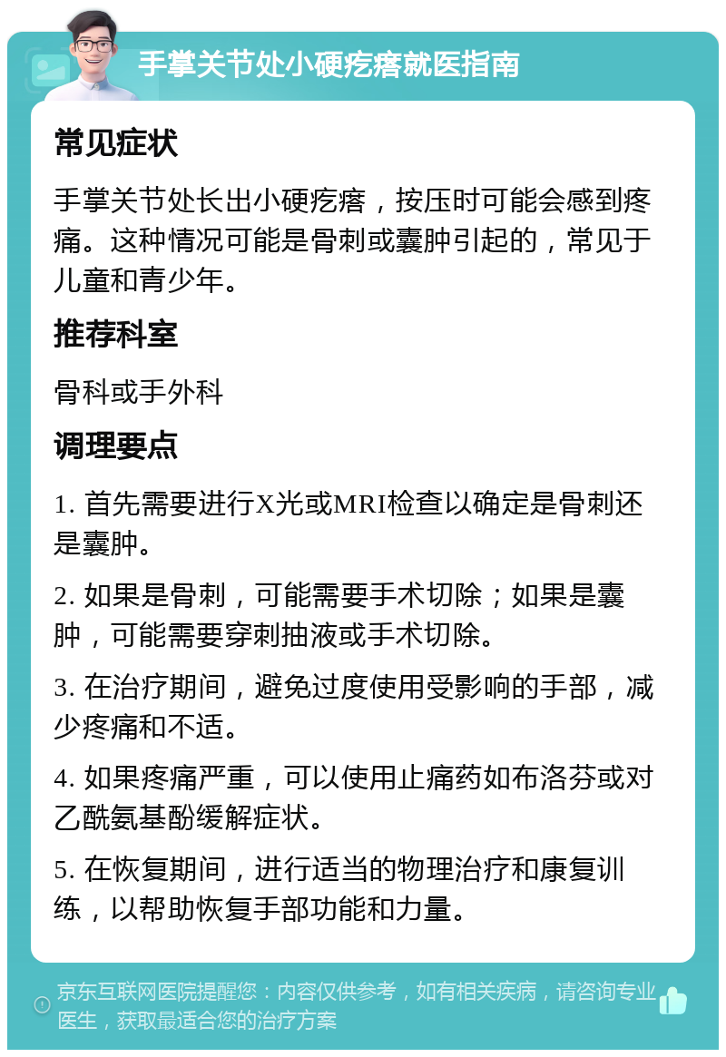 手掌关节处小硬疙瘩就医指南 常见症状 手掌关节处长出小硬疙瘩，按压时可能会感到疼痛。这种情况可能是骨刺或囊肿引起的，常见于儿童和青少年。 推荐科室 骨科或手外科 调理要点 1. 首先需要进行X光或MRI检查以确定是骨刺还是囊肿。 2. 如果是骨刺，可能需要手术切除；如果是囊肿，可能需要穿刺抽液或手术切除。 3. 在治疗期间，避免过度使用受影响的手部，减少疼痛和不适。 4. 如果疼痛严重，可以使用止痛药如布洛芬或对乙酰氨基酚缓解症状。 5. 在恢复期间，进行适当的物理治疗和康复训练，以帮助恢复手部功能和力量。