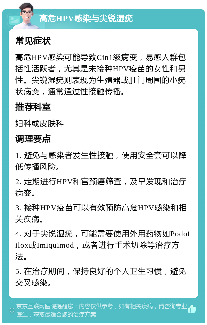 高危HPV感染与尖锐湿疣 常见症状 高危HPV感染可能导致Cin1级病变，易感人群包括性活跃者，尤其是未接种HPV疫苗的女性和男性。尖锐湿疣则表现为生殖器或肛门周围的小疣状病变，通常通过性接触传播。 推荐科室 妇科或皮肤科 调理要点 1. 避免与感染者发生性接触，使用安全套可以降低传播风险。 2. 定期进行HPV和宫颈癌筛查，及早发现和治疗病变。 3. 接种HPV疫苗可以有效预防高危HPV感染和相关疾病。 4. 对于尖锐湿疣，可能需要使用外用药物如Podofilox或Imiquimod，或者进行手术切除等治疗方法。 5. 在治疗期间，保持良好的个人卫生习惯，避免交叉感染。