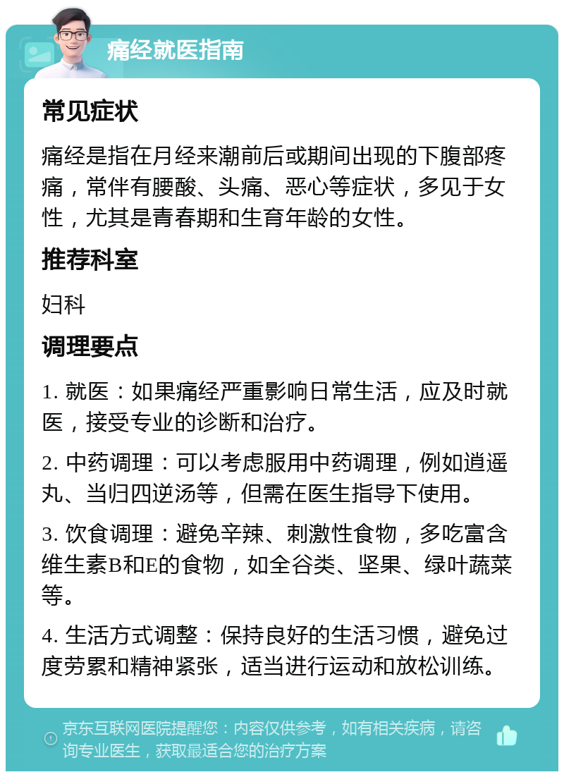 痛经就医指南 常见症状 痛经是指在月经来潮前后或期间出现的下腹部疼痛，常伴有腰酸、头痛、恶心等症状，多见于女性，尤其是青春期和生育年龄的女性。 推荐科室 妇科 调理要点 1. 就医：如果痛经严重影响日常生活，应及时就医，接受专业的诊断和治疗。 2. 中药调理：可以考虑服用中药调理，例如逍遥丸、当归四逆汤等，但需在医生指导下使用。 3. 饮食调理：避免辛辣、刺激性食物，多吃富含维生素B和E的食物，如全谷类、坚果、绿叶蔬菜等。 4. 生活方式调整：保持良好的生活习惯，避免过度劳累和精神紧张，适当进行运动和放松训练。