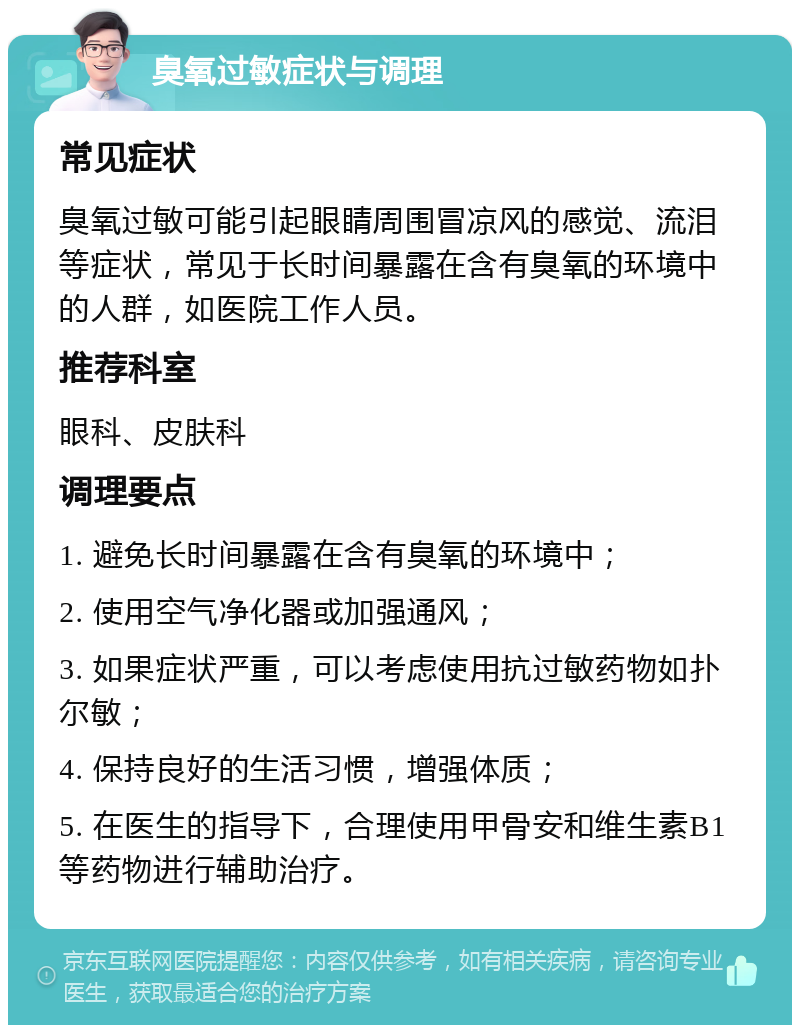 臭氧过敏症状与调理 常见症状 臭氧过敏可能引起眼睛周围冒凉风的感觉、流泪等症状，常见于长时间暴露在含有臭氧的环境中的人群，如医院工作人员。 推荐科室 眼科、皮肤科 调理要点 1. 避免长时间暴露在含有臭氧的环境中； 2. 使用空气净化器或加强通风； 3. 如果症状严重，可以考虑使用抗过敏药物如扑尔敏； 4. 保持良好的生活习惯，增强体质； 5. 在医生的指导下，合理使用甲骨安和维生素B1等药物进行辅助治疗。