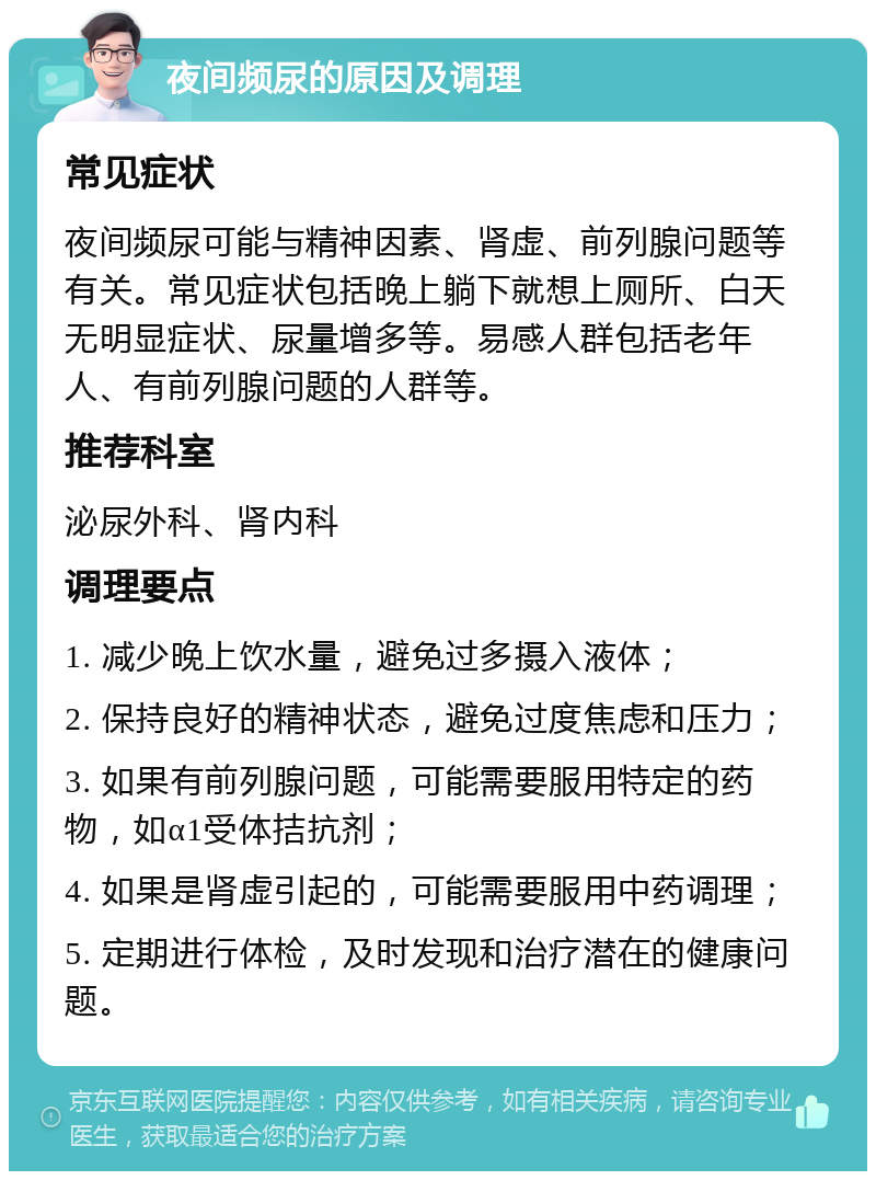 夜间频尿的原因及调理 常见症状 夜间频尿可能与精神因素、肾虚、前列腺问题等有关。常见症状包括晚上躺下就想上厕所、白天无明显症状、尿量增多等。易感人群包括老年人、有前列腺问题的人群等。 推荐科室 泌尿外科、肾内科 调理要点 1. 减少晚上饮水量，避免过多摄入液体； 2. 保持良好的精神状态，避免过度焦虑和压力； 3. 如果有前列腺问题，可能需要服用特定的药物，如α1受体拮抗剂； 4. 如果是肾虚引起的，可能需要服用中药调理； 5. 定期进行体检，及时发现和治疗潜在的健康问题。