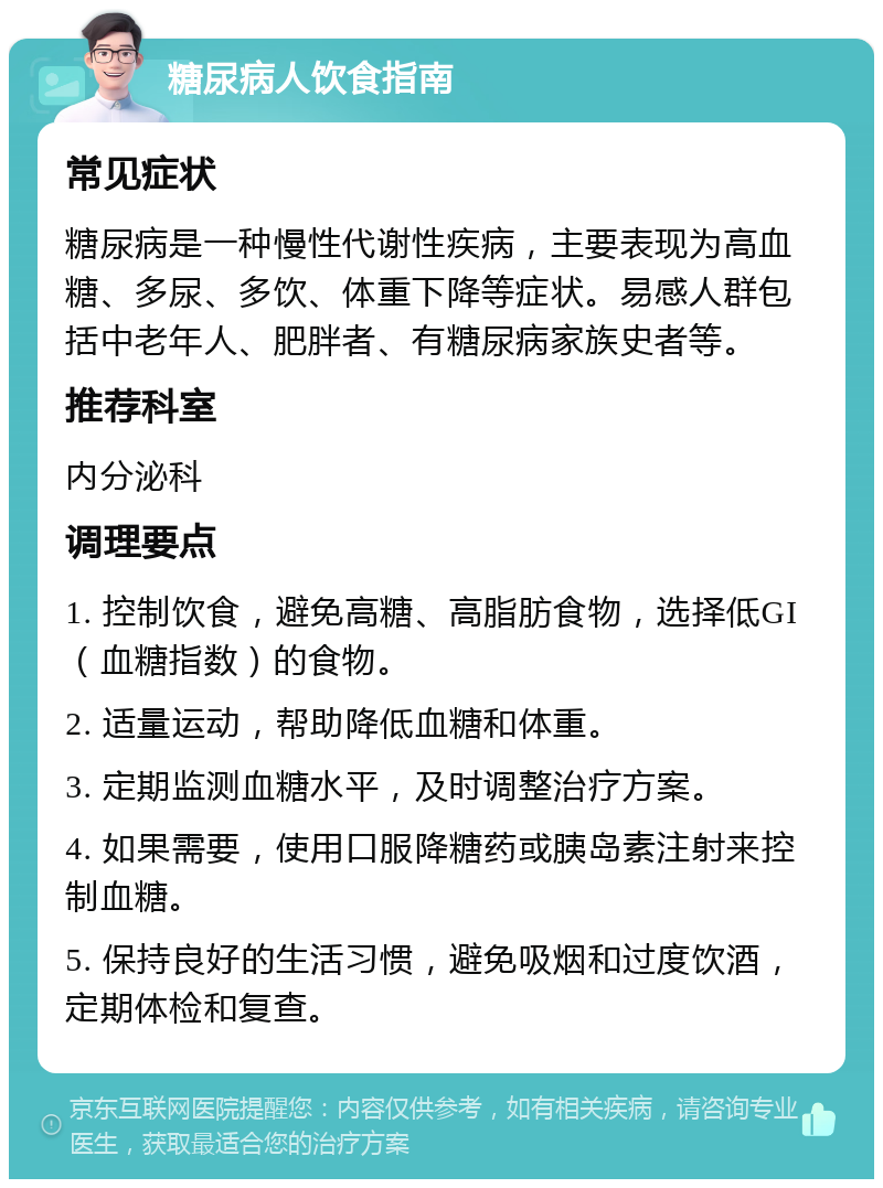 糖尿病人饮食指南 常见症状 糖尿病是一种慢性代谢性疾病，主要表现为高血糖、多尿、多饮、体重下降等症状。易感人群包括中老年人、肥胖者、有糖尿病家族史者等。 推荐科室 内分泌科 调理要点 1. 控制饮食，避免高糖、高脂肪食物，选择低GI（血糖指数）的食物。 2. 适量运动，帮助降低血糖和体重。 3. 定期监测血糖水平，及时调整治疗方案。 4. 如果需要，使用口服降糖药或胰岛素注射来控制血糖。 5. 保持良好的生活习惯，避免吸烟和过度饮酒，定期体检和复查。