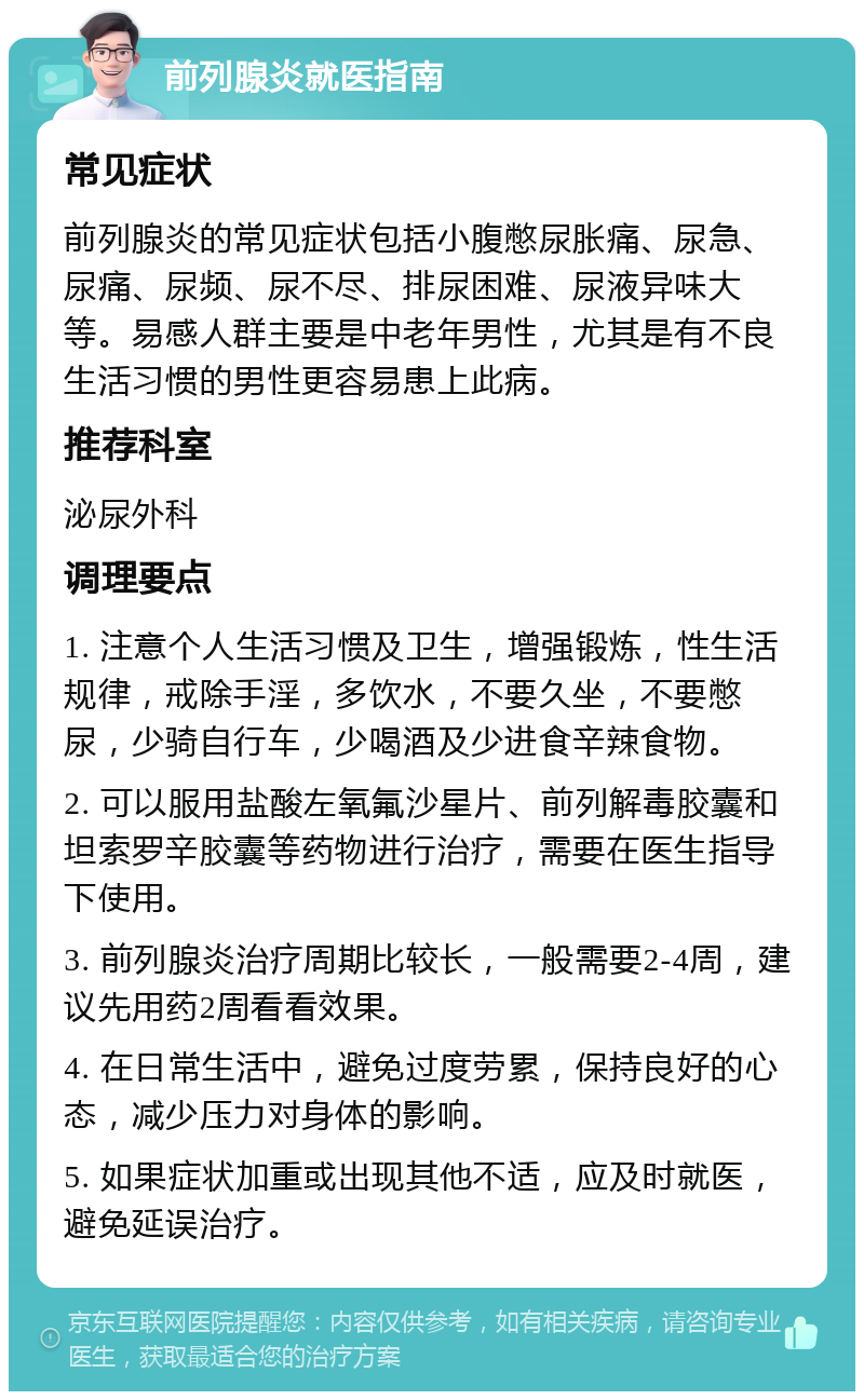 前列腺炎就医指南 常见症状 前列腺炎的常见症状包括小腹憋尿胀痛、尿急、尿痛、尿频、尿不尽、排尿困难、尿液异味大等。易感人群主要是中老年男性，尤其是有不良生活习惯的男性更容易患上此病。 推荐科室 泌尿外科 调理要点 1. 注意个人生活习惯及卫生，增强锻炼，性生活规律，戒除手淫，多饮水，不要久坐，不要憋尿，少骑自行车，少喝酒及少进食辛辣食物。 2. 可以服用盐酸左氧氟沙星片、前列解毒胶囊和坦索罗辛胶囊等药物进行治疗，需要在医生指导下使用。 3. 前列腺炎治疗周期比较长，一般需要2-4周，建议先用药2周看看效果。 4. 在日常生活中，避免过度劳累，保持良好的心态，减少压力对身体的影响。 5. 如果症状加重或出现其他不适，应及时就医，避免延误治疗。