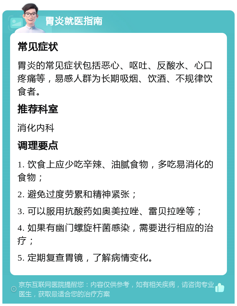 胃炎就医指南 常见症状 胃炎的常见症状包括恶心、呕吐、反酸水、心口疼痛等，易感人群为长期吸烟、饮酒、不规律饮食者。 推荐科室 消化内科 调理要点 1. 饮食上应少吃辛辣、油腻食物，多吃易消化的食物； 2. 避免过度劳累和精神紧张； 3. 可以服用抗酸药如奥美拉唑、雷贝拉唑等； 4. 如果有幽门螺旋杆菌感染，需要进行相应的治疗； 5. 定期复查胃镜，了解病情变化。