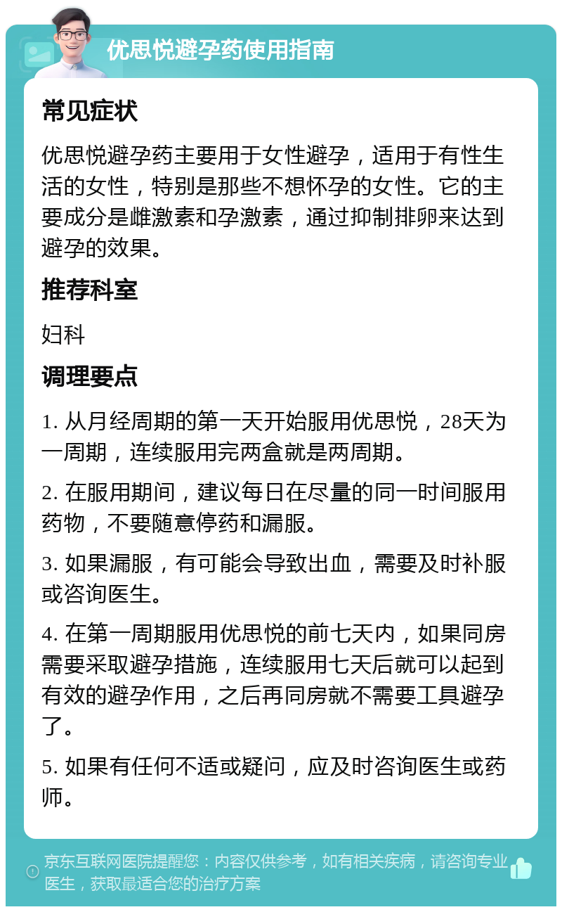 优思悦避孕药使用指南 常见症状 优思悦避孕药主要用于女性避孕，适用于有性生活的女性，特别是那些不想怀孕的女性。它的主要成分是雌激素和孕激素，通过抑制排卵来达到避孕的效果。 推荐科室 妇科 调理要点 1. 从月经周期的第一天开始服用优思悦，28天为一周期，连续服用完两盒就是两周期。 2. 在服用期间，建议每日在尽量的同一时间服用药物，不要随意停药和漏服。 3. 如果漏服，有可能会导致出血，需要及时补服或咨询医生。 4. 在第一周期服用优思悦的前七天内，如果同房需要采取避孕措施，连续服用七天后就可以起到有效的避孕作用，之后再同房就不需要工具避孕了。 5. 如果有任何不适或疑问，应及时咨询医生或药师。