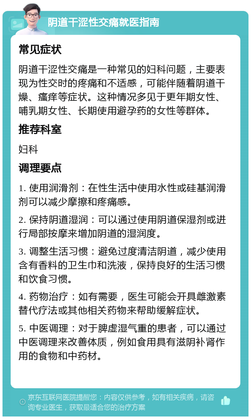 阴道干涩性交痛就医指南 常见症状 阴道干涩性交痛是一种常见的妇科问题，主要表现为性交时的疼痛和不适感，可能伴随着阴道干燥、瘙痒等症状。这种情况多见于更年期女性、哺乳期女性、长期使用避孕药的女性等群体。 推荐科室 妇科 调理要点 1. 使用润滑剂：在性生活中使用水性或硅基润滑剂可以减少摩擦和疼痛感。 2. 保持阴道湿润：可以通过使用阴道保湿剂或进行局部按摩来增加阴道的湿润度。 3. 调整生活习惯：避免过度清洁阴道，减少使用含有香料的卫生巾和洗液，保持良好的生活习惯和饮食习惯。 4. 药物治疗：如有需要，医生可能会开具雌激素替代疗法或其他相关药物来帮助缓解症状。 5. 中医调理：对于脾虚湿气重的患者，可以通过中医调理来改善体质，例如食用具有滋阴补肾作用的食物和中药材。