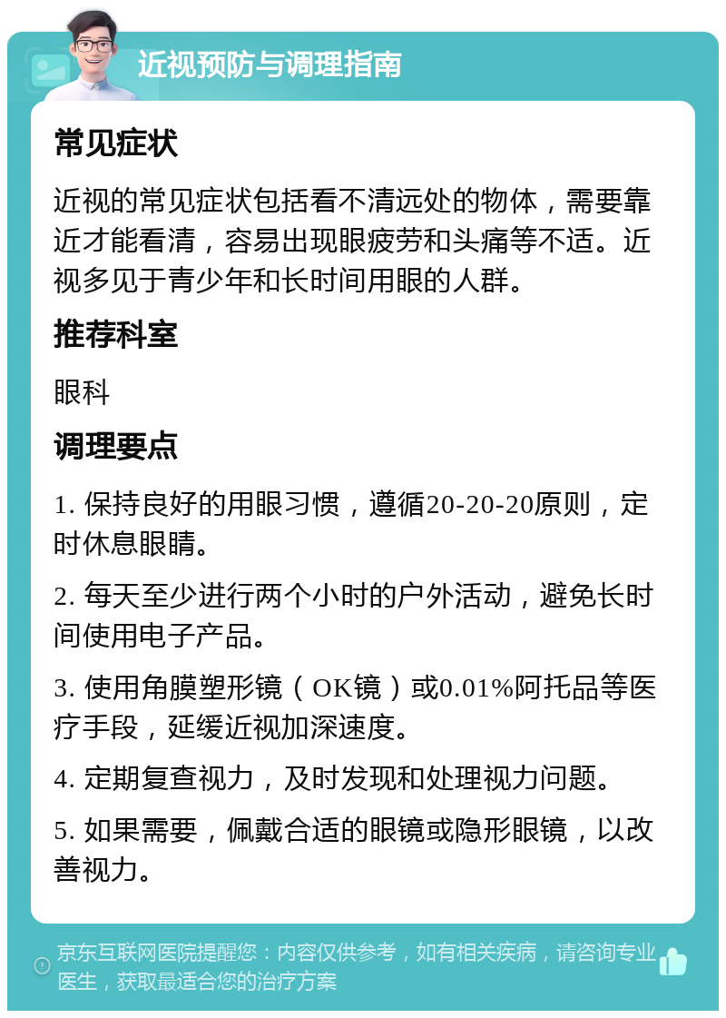 近视预防与调理指南 常见症状 近视的常见症状包括看不清远处的物体，需要靠近才能看清，容易出现眼疲劳和头痛等不适。近视多见于青少年和长时间用眼的人群。 推荐科室 眼科 调理要点 1. 保持良好的用眼习惯，遵循20-20-20原则，定时休息眼睛。 2. 每天至少进行两个小时的户外活动，避免长时间使用电子产品。 3. 使用角膜塑形镜（OK镜）或0.01%阿托品等医疗手段，延缓近视加深速度。 4. 定期复查视力，及时发现和处理视力问题。 5. 如果需要，佩戴合适的眼镜或隐形眼镜，以改善视力。