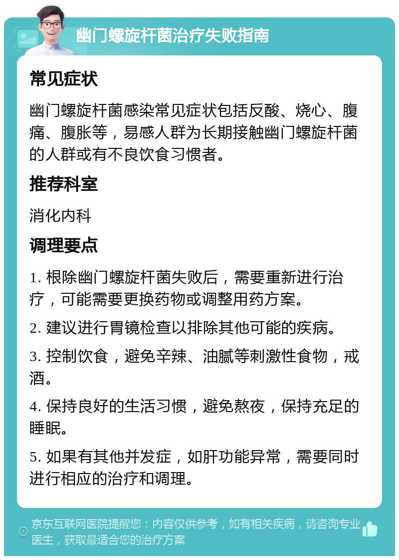 幽门螺旋杆菌治疗失败指南 常见症状 幽门螺旋杆菌感染常见症状包括反酸、烧心、腹痛、腹胀等，易感人群为长期接触幽门螺旋杆菌的人群或有不良饮食习惯者。 推荐科室 消化内科 调理要点 1. 根除幽门螺旋杆菌失败后，需要重新进行治疗，可能需要更换药物或调整用药方案。 2. 建议进行胃镜检查以排除其他可能的疾病。 3. 控制饮食，避免辛辣、油腻等刺激性食物，戒酒。 4. 保持良好的生活习惯，避免熬夜，保持充足的睡眠。 5. 如果有其他并发症，如肝功能异常，需要同时进行相应的治疗和调理。