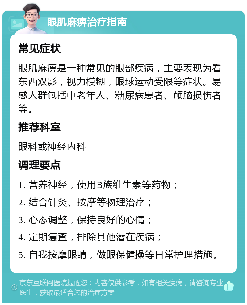 眼肌麻痹治疗指南 常见症状 眼肌麻痹是一种常见的眼部疾病，主要表现为看东西双影，视力模糊，眼球运动受限等症状。易感人群包括中老年人、糖尿病患者、颅脑损伤者等。 推荐科室 眼科或神经内科 调理要点 1. 营养神经，使用B族维生素等药物； 2. 结合针灸、按摩等物理治疗； 3. 心态调整，保持良好的心情； 4. 定期复查，排除其他潜在疾病； 5. 自我按摩眼睛，做眼保健操等日常护理措施。