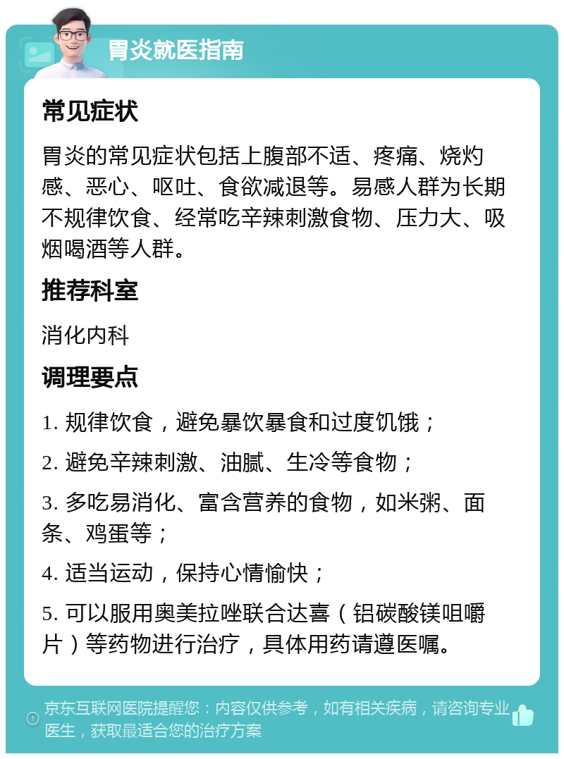 胃炎就医指南 常见症状 胃炎的常见症状包括上腹部不适、疼痛、烧灼感、恶心、呕吐、食欲减退等。易感人群为长期不规律饮食、经常吃辛辣刺激食物、压力大、吸烟喝酒等人群。 推荐科室 消化内科 调理要点 1. 规律饮食，避免暴饮暴食和过度饥饿； 2. 避免辛辣刺激、油腻、生冷等食物； 3. 多吃易消化、富含营养的食物，如米粥、面条、鸡蛋等； 4. 适当运动，保持心情愉快； 5. 可以服用奥美拉唑联合达喜（铝碳酸镁咀嚼片）等药物进行治疗，具体用药请遵医嘱。