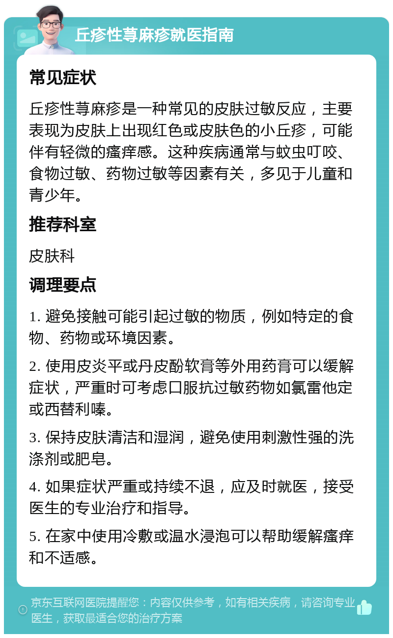 丘疹性荨麻疹就医指南 常见症状 丘疹性荨麻疹是一种常见的皮肤过敏反应，主要表现为皮肤上出现红色或皮肤色的小丘疹，可能伴有轻微的瘙痒感。这种疾病通常与蚊虫叮咬、食物过敏、药物过敏等因素有关，多见于儿童和青少年。 推荐科室 皮肤科 调理要点 1. 避免接触可能引起过敏的物质，例如特定的食物、药物或环境因素。 2. 使用皮炎平或丹皮酚软膏等外用药膏可以缓解症状，严重时可考虑口服抗过敏药物如氯雷他定或西替利嗪。 3. 保持皮肤清洁和湿润，避免使用刺激性强的洗涤剂或肥皂。 4. 如果症状严重或持续不退，应及时就医，接受医生的专业治疗和指导。 5. 在家中使用冷敷或温水浸泡可以帮助缓解瘙痒和不适感。