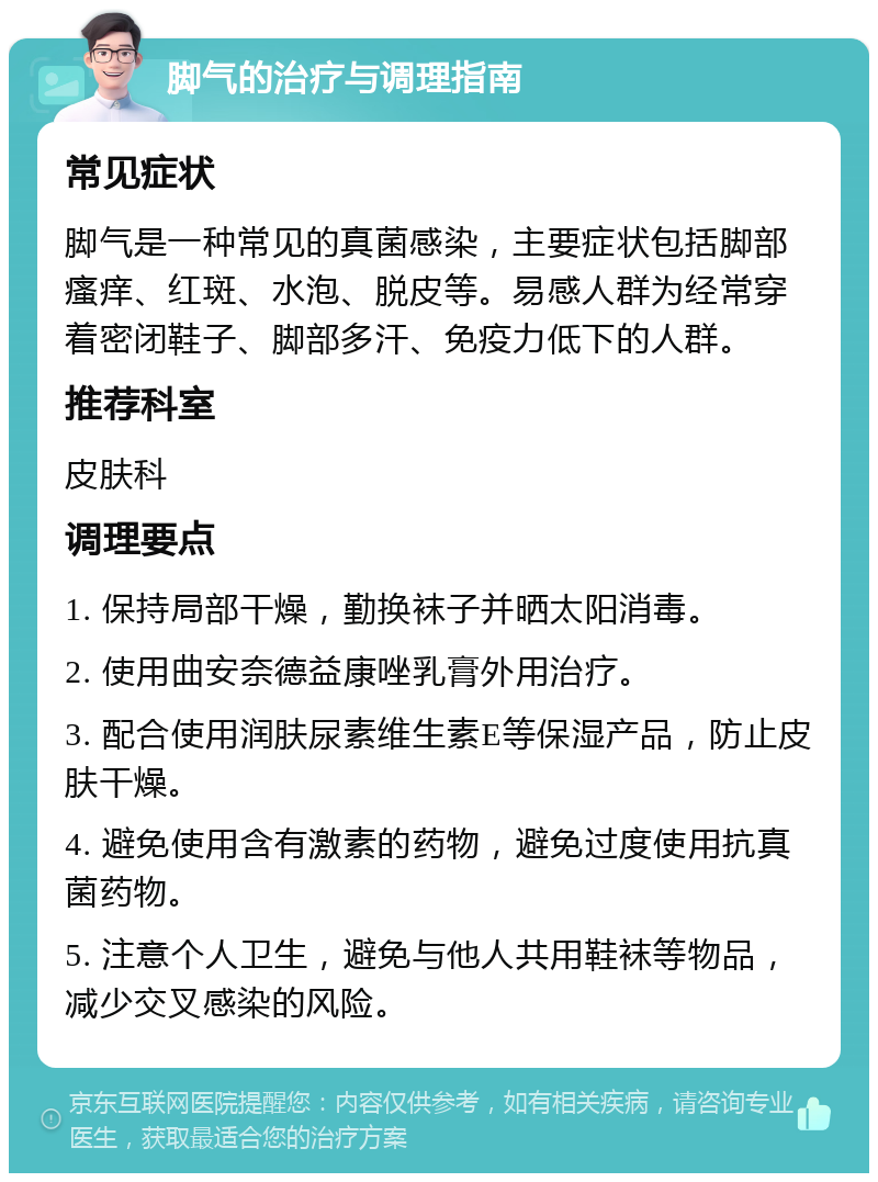 脚气的治疗与调理指南 常见症状 脚气是一种常见的真菌感染，主要症状包括脚部瘙痒、红斑、水泡、脱皮等。易感人群为经常穿着密闭鞋子、脚部多汗、免疫力低下的人群。 推荐科室 皮肤科 调理要点 1. 保持局部干燥，勤换袜子并晒太阳消毒。 2. 使用曲安奈德益康唑乳膏外用治疗。 3. 配合使用润肤尿素维生素E等保湿产品，防止皮肤干燥。 4. 避免使用含有激素的药物，避免过度使用抗真菌药物。 5. 注意个人卫生，避免与他人共用鞋袜等物品，减少交叉感染的风险。