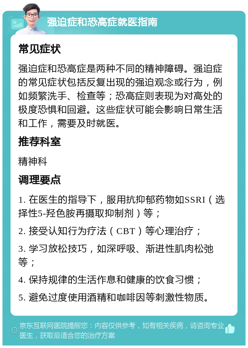 强迫症和恐高症就医指南 常见症状 强迫症和恐高症是两种不同的精神障碍。强迫症的常见症状包括反复出现的强迫观念或行为，例如频繁洗手、检查等；恐高症则表现为对高处的极度恐惧和回避。这些症状可能会影响日常生活和工作，需要及时就医。 推荐科室 精神科 调理要点 1. 在医生的指导下，服用抗抑郁药物如SSRI（选择性5-羟色胺再摄取抑制剂）等； 2. 接受认知行为疗法（CBT）等心理治疗； 3. 学习放松技巧，如深呼吸、渐进性肌肉松弛等； 4. 保持规律的生活作息和健康的饮食习惯； 5. 避免过度使用酒精和咖啡因等刺激性物质。