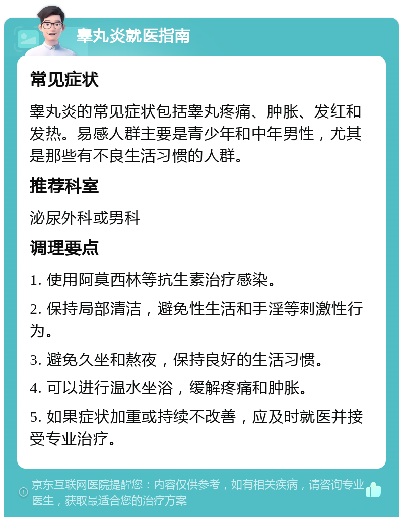 睾丸炎就医指南 常见症状 睾丸炎的常见症状包括睾丸疼痛、肿胀、发红和发热。易感人群主要是青少年和中年男性，尤其是那些有不良生活习惯的人群。 推荐科室 泌尿外科或男科 调理要点 1. 使用阿莫西林等抗生素治疗感染。 2. 保持局部清洁，避免性生活和手淫等刺激性行为。 3. 避免久坐和熬夜，保持良好的生活习惯。 4. 可以进行温水坐浴，缓解疼痛和肿胀。 5. 如果症状加重或持续不改善，应及时就医并接受专业治疗。