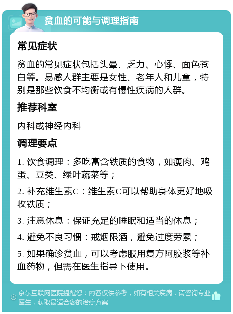 贫血的可能与调理指南 常见症状 贫血的常见症状包括头晕、乏力、心悸、面色苍白等。易感人群主要是女性、老年人和儿童，特别是那些饮食不均衡或有慢性疾病的人群。 推荐科室 内科或神经内科 调理要点 1. 饮食调理：多吃富含铁质的食物，如瘦肉、鸡蛋、豆类、绿叶蔬菜等； 2. 补充维生素C：维生素C可以帮助身体更好地吸收铁质； 3. 注意休息：保证充足的睡眠和适当的休息； 4. 避免不良习惯：戒烟限酒，避免过度劳累； 5. 如果确诊贫血，可以考虑服用复方阿胶浆等补血药物，但需在医生指导下使用。