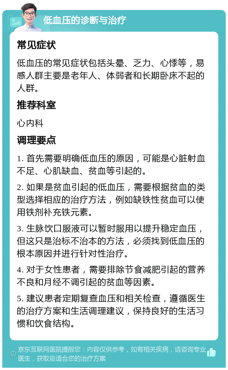 低血压的诊断与治疗 常见症状 低血压的常见症状包括头晕、乏力、心悸等，易感人群主要是老年人、体弱者和长期卧床不起的人群。 推荐科室 心内科 调理要点 1. 首先需要明确低血压的原因，可能是心脏射血不足、心肌缺血、贫血等引起的。 2. 如果是贫血引起的低血压，需要根据贫血的类型选择相应的治疗方法，例如缺铁性贫血可以使用铁剂补充铁元素。 3. 生脉饮口服液可以暂时服用以提升稳定血压，但这只是治标不治本的方法，必须找到低血压的根本原因并进行针对性治疗。 4. 对于女性患者，需要排除节食减肥引起的营养不良和月经不调引起的贫血等因素。 5. 建议患者定期复查血压和相关检查，遵循医生的治疗方案和生活调理建议，保持良好的生活习惯和饮食结构。