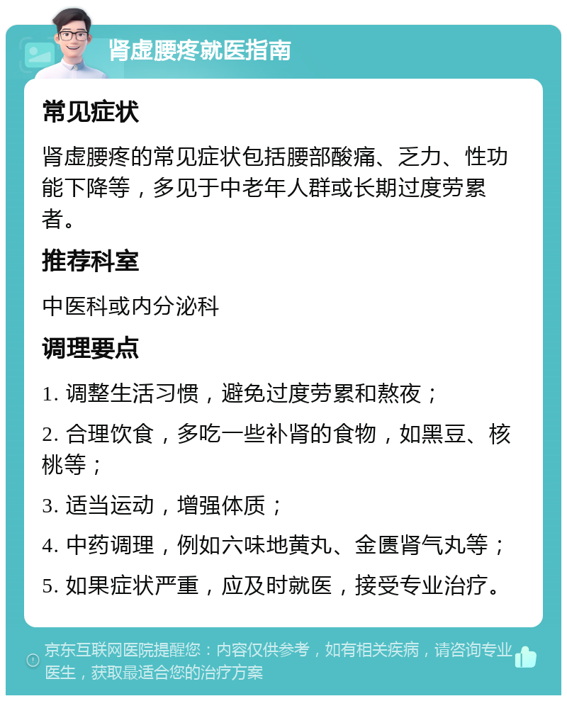 肾虚腰疼就医指南 常见症状 肾虚腰疼的常见症状包括腰部酸痛、乏力、性功能下降等，多见于中老年人群或长期过度劳累者。 推荐科室 中医科或内分泌科 调理要点 1. 调整生活习惯，避免过度劳累和熬夜； 2. 合理饮食，多吃一些补肾的食物，如黑豆、核桃等； 3. 适当运动，增强体质； 4. 中药调理，例如六味地黄丸、金匮肾气丸等； 5. 如果症状严重，应及时就医，接受专业治疗。