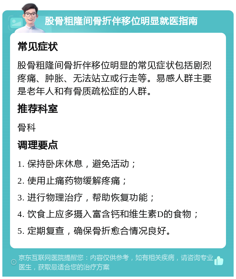 股骨粗隆间骨折伴移位明显就医指南 常见症状 股骨粗隆间骨折伴移位明显的常见症状包括剧烈疼痛、肿胀、无法站立或行走等。易感人群主要是老年人和有骨质疏松症的人群。 推荐科室 骨科 调理要点 1. 保持卧床休息，避免活动； 2. 使用止痛药物缓解疼痛； 3. 进行物理治疗，帮助恢复功能； 4. 饮食上应多摄入富含钙和维生素D的食物； 5. 定期复查，确保骨折愈合情况良好。