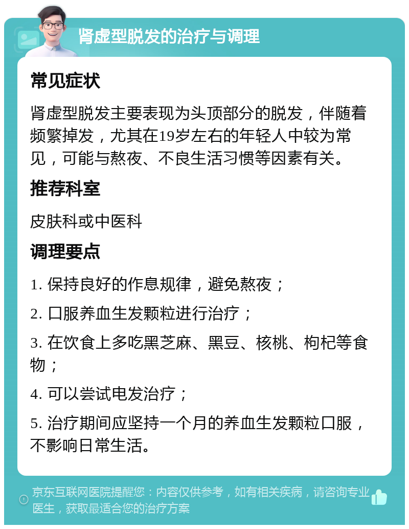 肾虚型脱发的治疗与调理 常见症状 肾虚型脱发主要表现为头顶部分的脱发，伴随着频繁掉发，尤其在19岁左右的年轻人中较为常见，可能与熬夜、不良生活习惯等因素有关。 推荐科室 皮肤科或中医科 调理要点 1. 保持良好的作息规律，避免熬夜； 2. 口服养血生发颗粒进行治疗； 3. 在饮食上多吃黑芝麻、黑豆、核桃、枸杞等食物； 4. 可以尝试电发治疗； 5. 治疗期间应坚持一个月的养血生发颗粒口服，不影响日常生活。